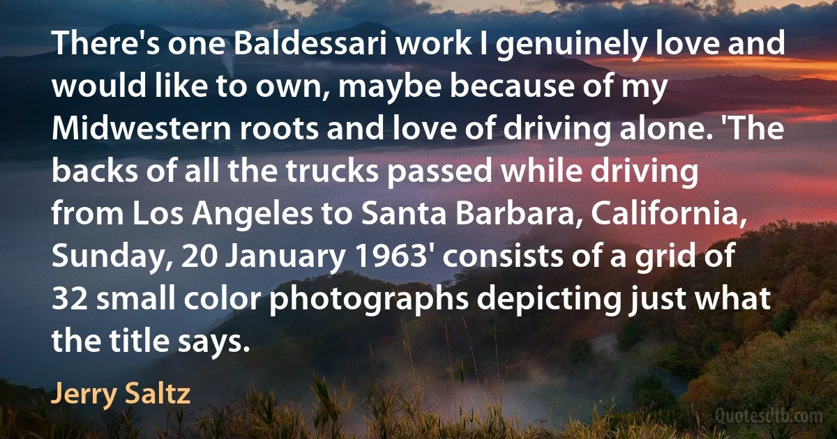 There's one Baldessari work I genuinely love and would like to own, maybe because of my Midwestern roots and love of driving alone. 'The backs of all the trucks passed while driving from Los Angeles to Santa Barbara, California, Sunday, 20 January 1963' consists of a grid of 32 small color photographs depicting just what the title says. (Jerry Saltz)