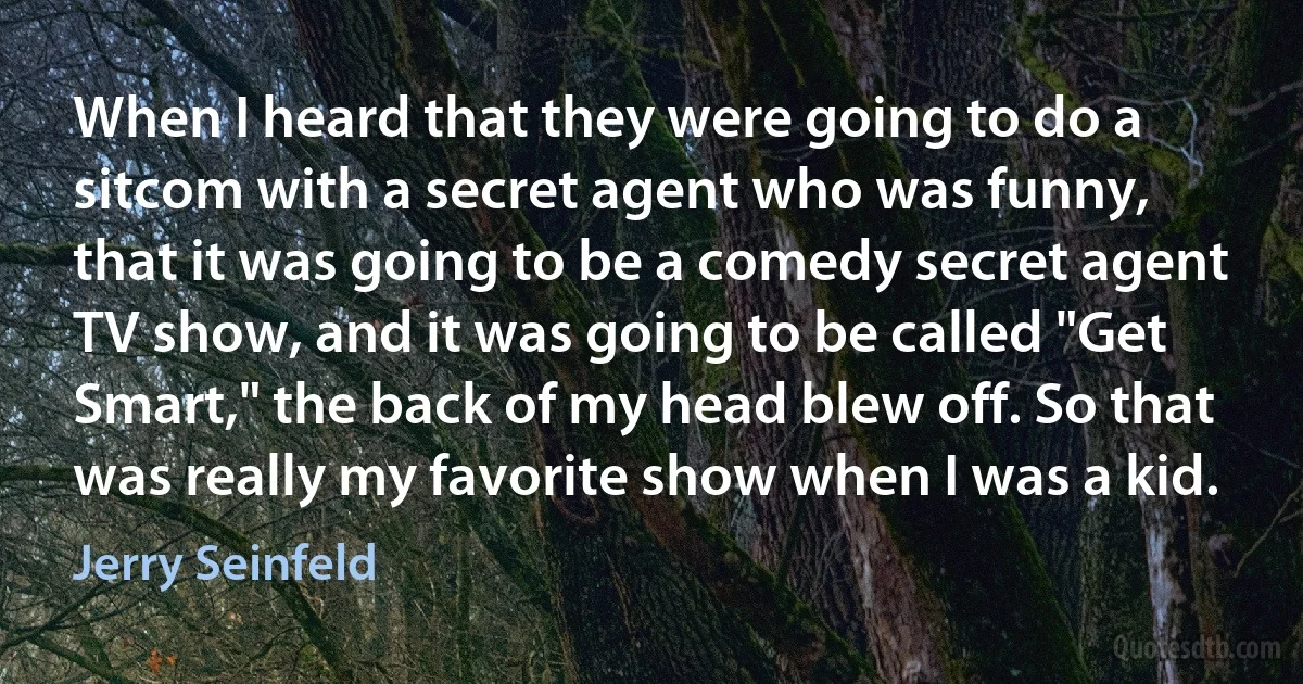 When I heard that they were going to do a sitcom with a secret agent who was funny, that it was going to be a comedy secret agent TV show, and it was going to be called "Get Smart," the back of my head blew off. So that was really my favorite show when I was a kid. (Jerry Seinfeld)