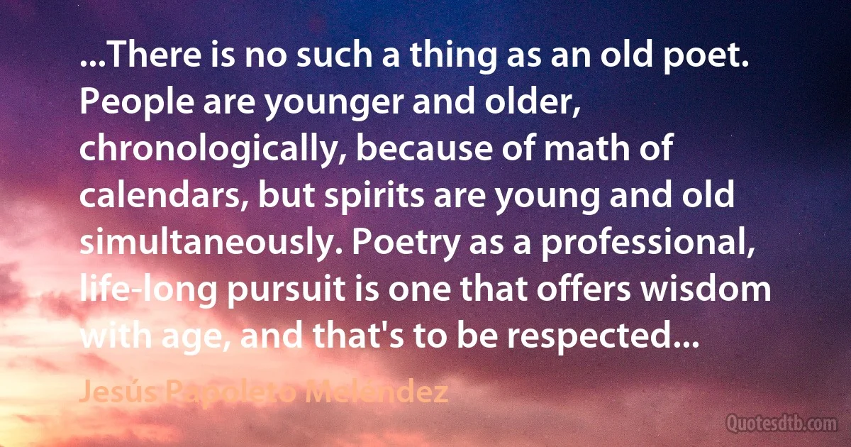 ...There is no such a thing as an old poet. People are younger and older, chronologically, because of math of calendars, but spirits are young and old simultaneously. Poetry as a professional, life-long pursuit is one that offers wisdom with age, and that's to be respected... (Jesús Papoleto Meléndez)