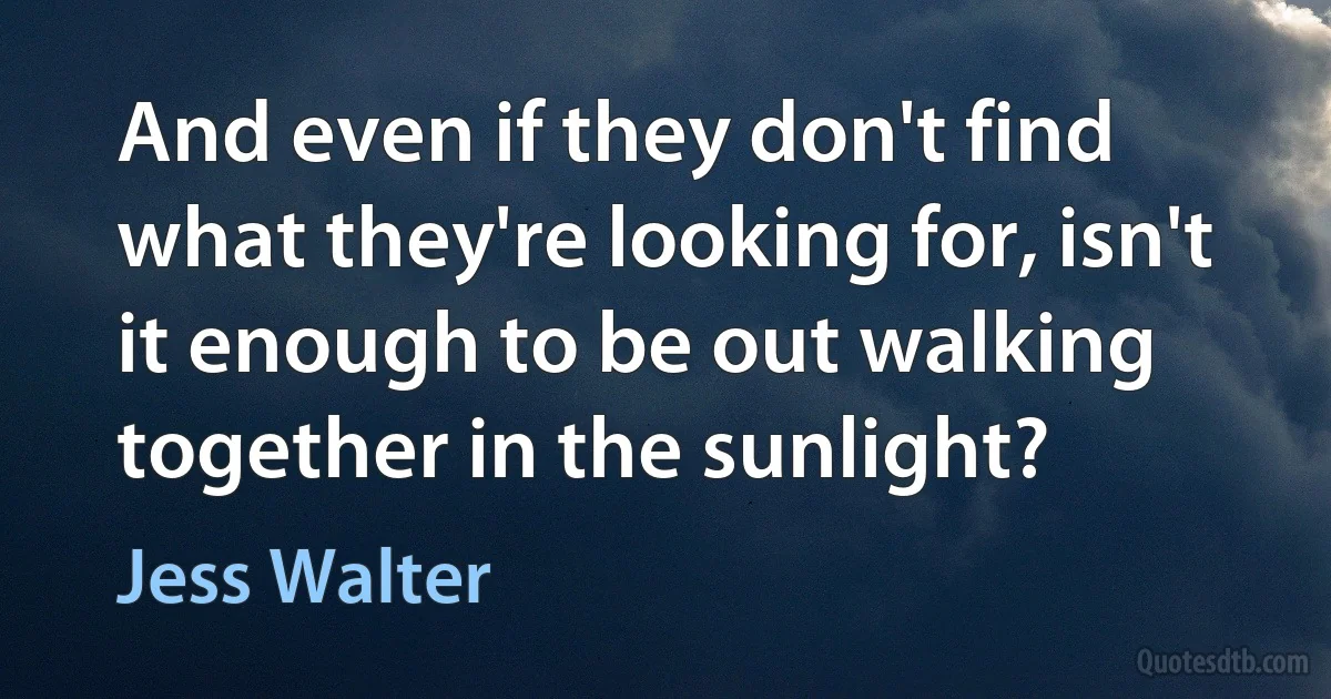 And even if they don't find what they're looking for, isn't it enough to be out walking together in the sunlight? (Jess Walter)