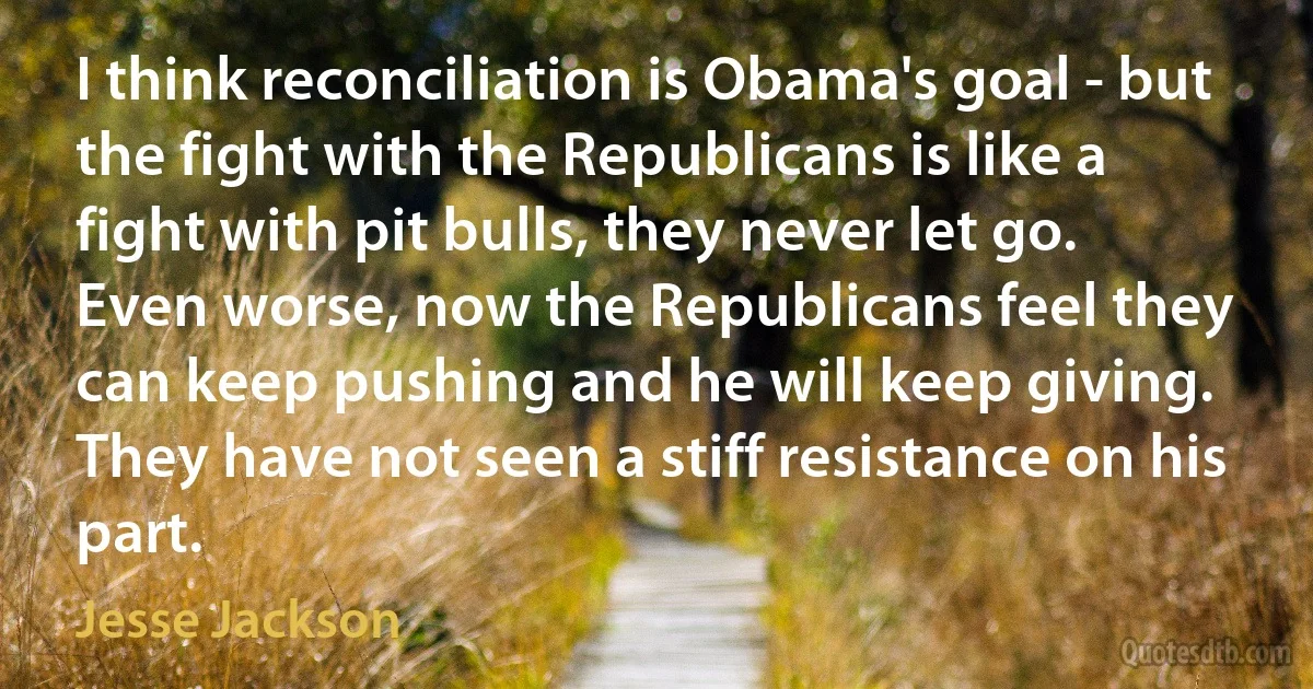 I think reconciliation is Obama's goal - but the fight with the Republicans is like a fight with pit bulls, they never let go. Even worse, now the Republicans feel they can keep pushing and he will keep giving. They have not seen a stiff resistance on his part. (Jesse Jackson)