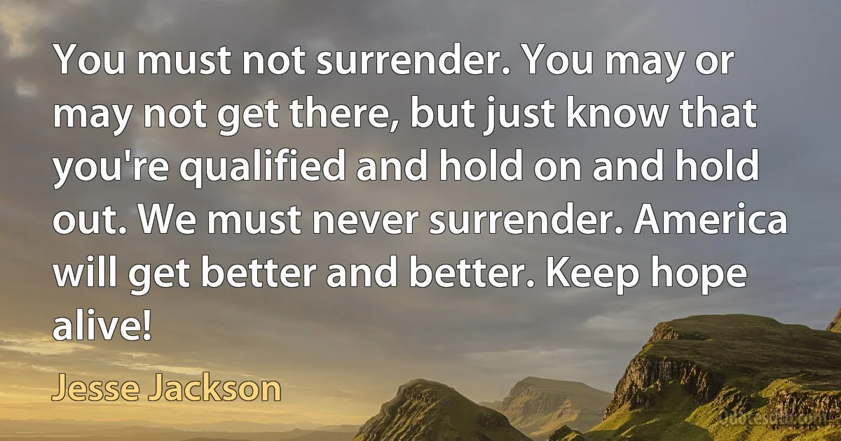 You must not surrender. You may or may not get there, but just know that you're qualified and hold on and hold out. We must never surrender. America will get better and better. Keep hope alive! (Jesse Jackson)