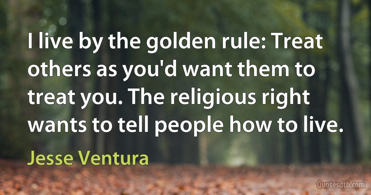 I live by the golden rule: Treat others as you'd want them to treat you. The religious right wants to tell people how to live. (Jesse Ventura)