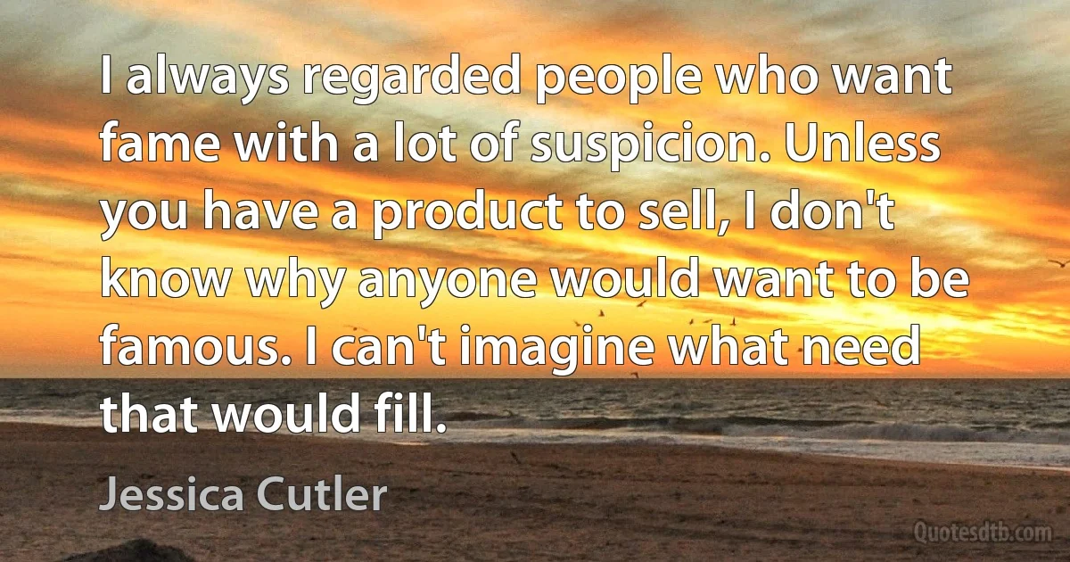 I always regarded people who want fame with a lot of suspicion. Unless you have a product to sell, I don't know why anyone would want to be famous. I can't imagine what need that would fill. (Jessica Cutler)