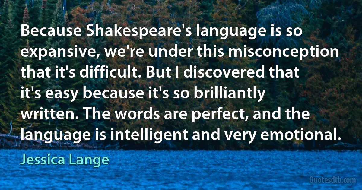 Because Shakespeare's language is so expansive, we're under this misconception that it's difficult. But I discovered that it's easy because it's so brilliantly written. The words are perfect, and the language is intelligent and very emotional. (Jessica Lange)