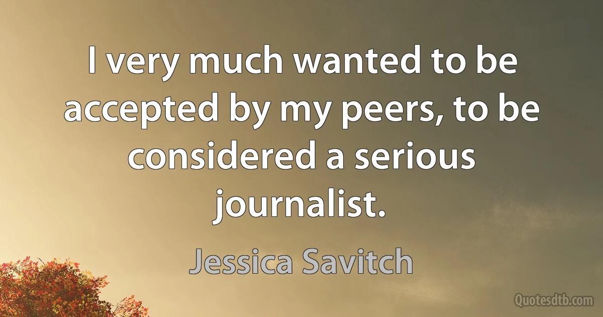 I very much wanted to be accepted by my peers, to be considered a serious journalist. (Jessica Savitch)