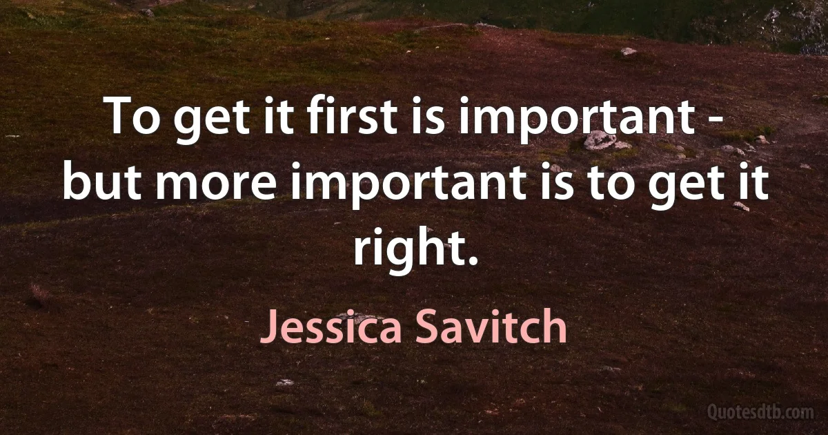 To get it first is important - but more important is to get it right. (Jessica Savitch)