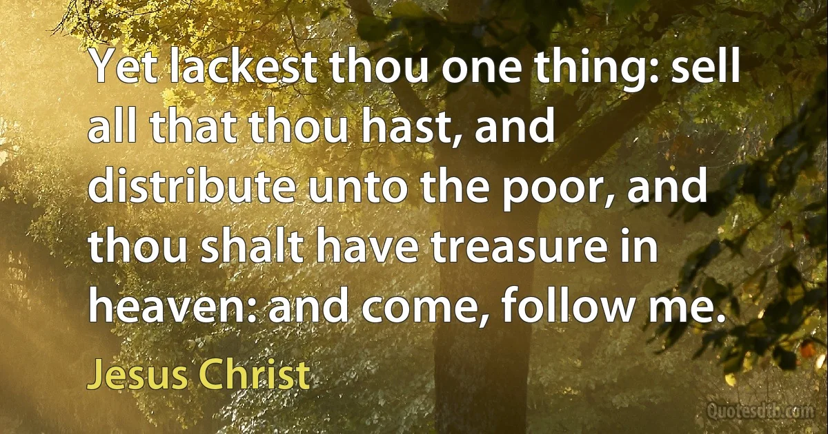 Yet lackest thou one thing: sell all that thou hast, and distribute unto the poor, and thou shalt have treasure in heaven: and come, follow me. (Jesus Christ)