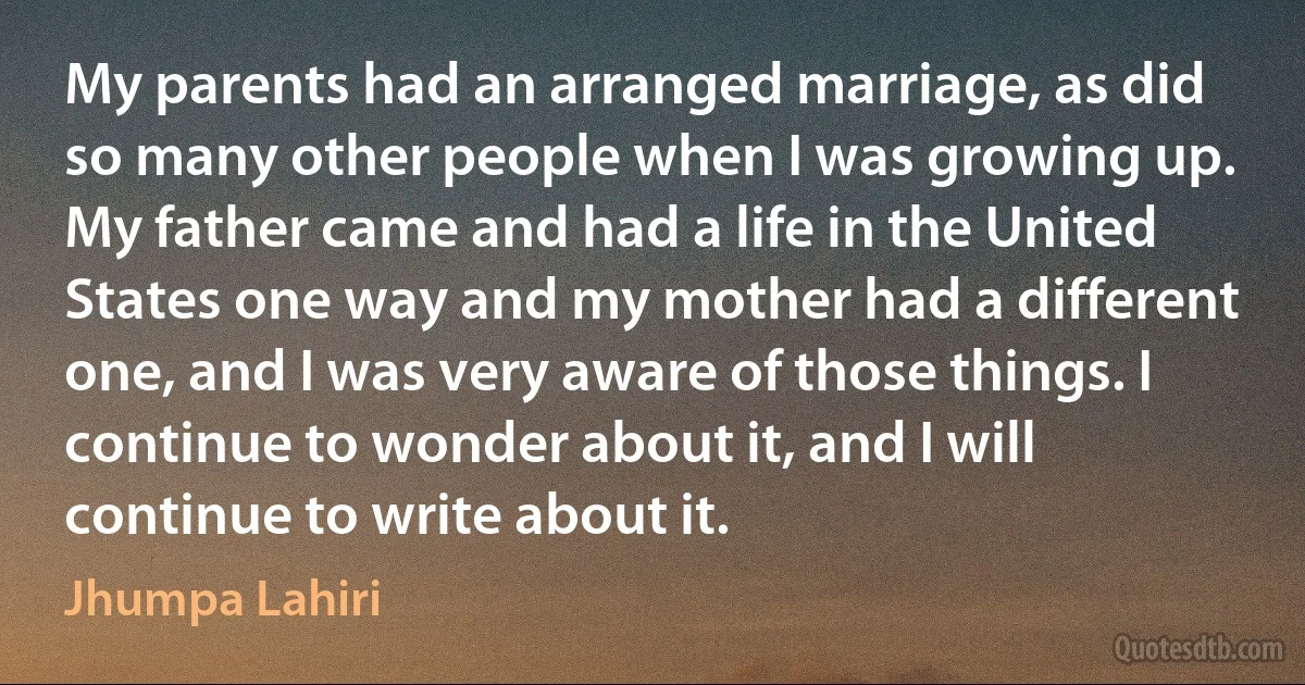 My parents had an arranged marriage, as did so many other people when I was growing up. My father came and had a life in the United States one way and my mother had a different one, and I was very aware of those things. I continue to wonder about it, and I will continue to write about it. (Jhumpa Lahiri)