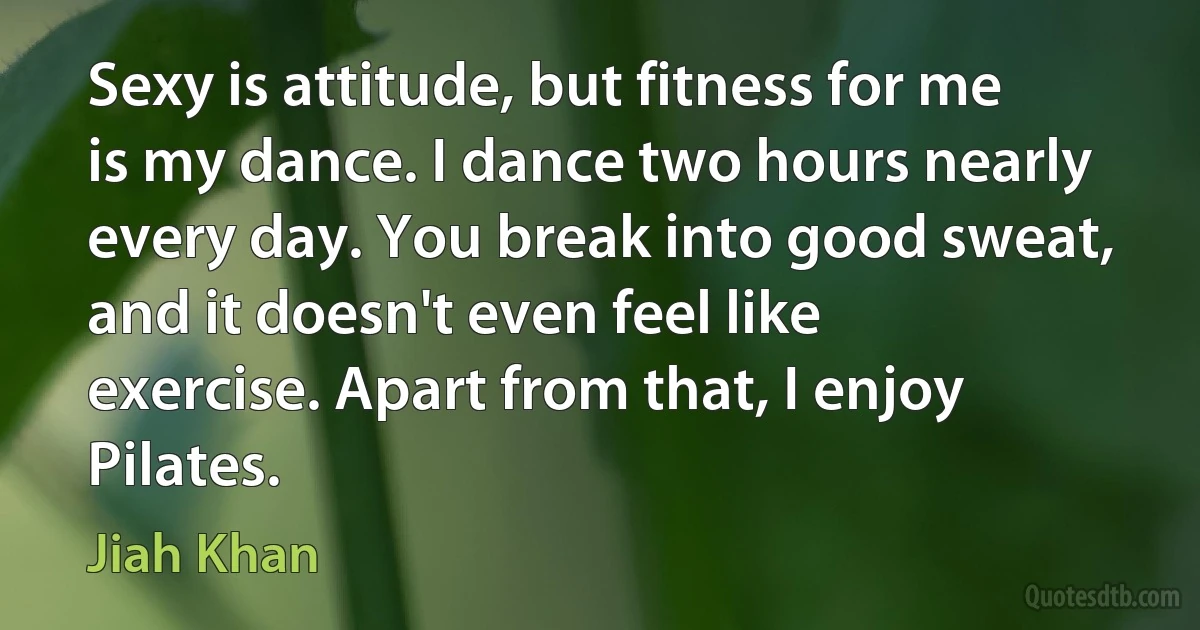 Sexy is attitude, but fitness for me is my dance. I dance two hours nearly every day. You break into good sweat, and it doesn't even feel like exercise. Apart from that, I enjoy Pilates. (Jiah Khan)