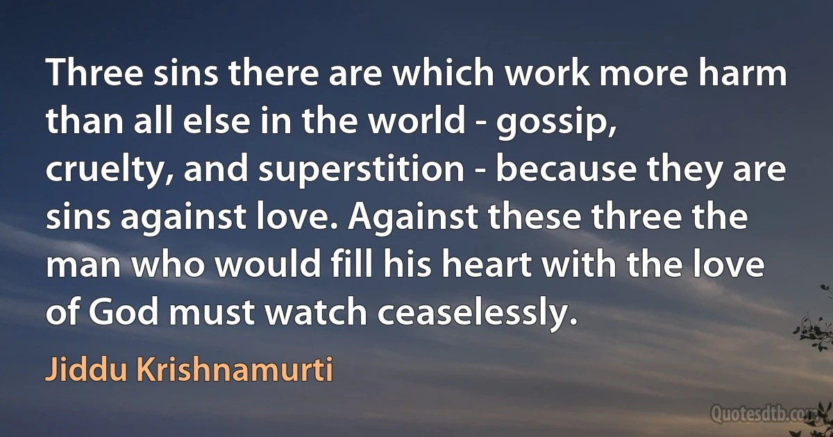 Three sins there are which work more harm than all else in the world - gossip, cruelty, and superstition - because they are sins against love. Against these three the man who would fill his heart with the love of God must watch ceaselessly. (Jiddu Krishnamurti)