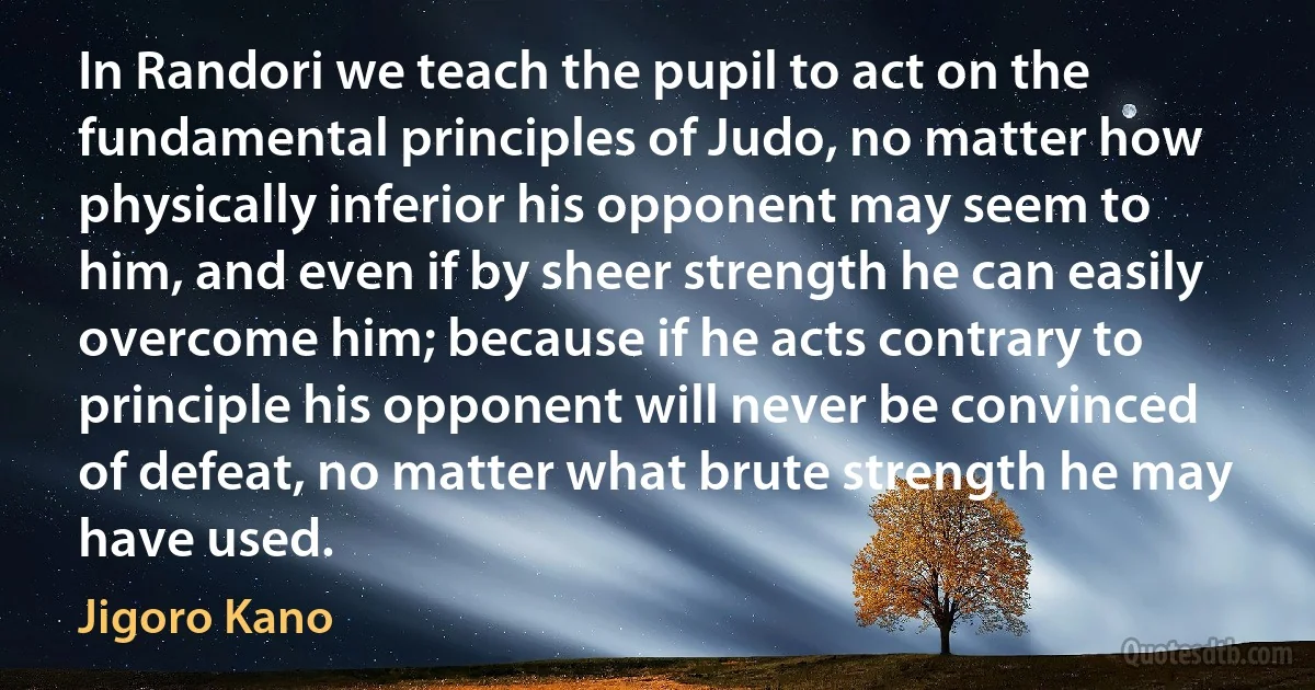 In Randori we teach the pupil to act on the fundamental principles of Judo, no matter how physically inferior his opponent may seem to him, and even if by sheer strength he can easily overcome him; because if he acts contrary to principle his opponent will never be convinced of defeat, no matter what brute strength he may have used. (Jigoro Kano)