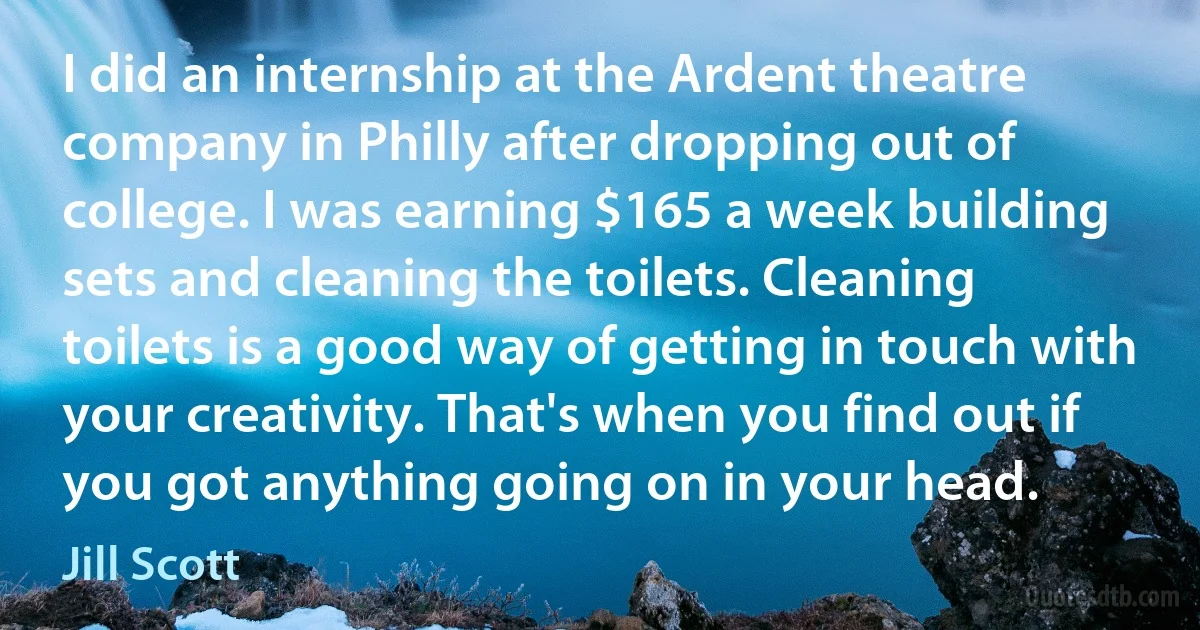 I did an internship at the Ardent theatre company in Philly after dropping out of college. I was earning $165 a week building sets and cleaning the toilets. Cleaning toilets is a good way of getting in touch with your creativity. That's when you find out if you got anything going on in your head. (Jill Scott)