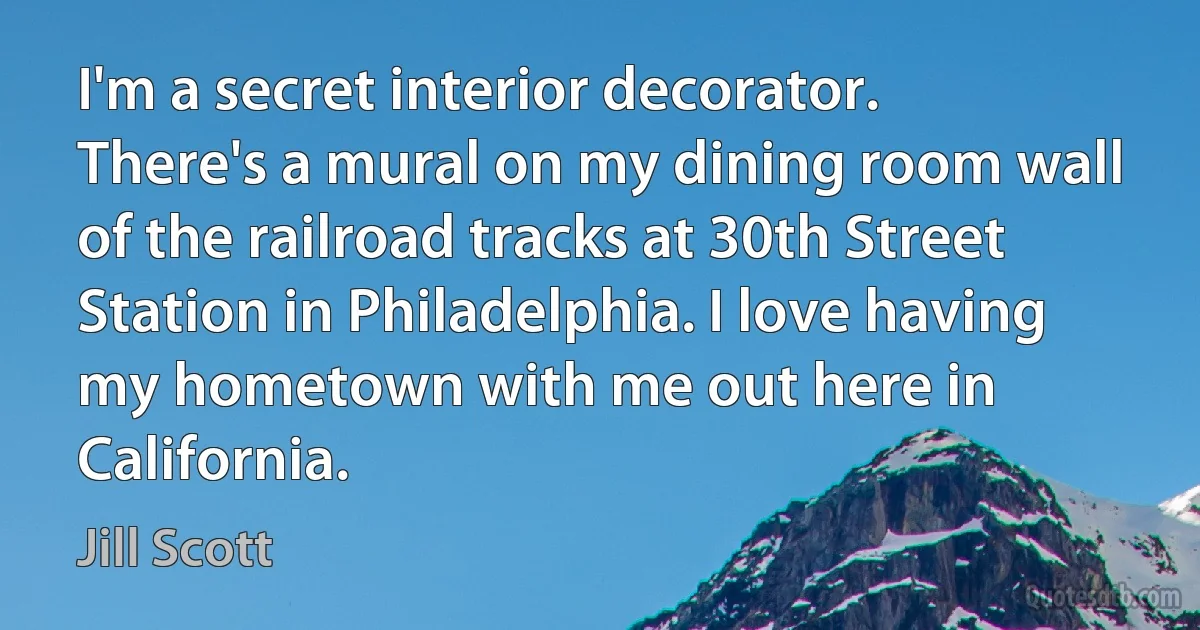 I'm a secret interior decorator. There's a mural on my dining room wall of the railroad tracks at 30th Street Station in Philadelphia. I love having my hometown with me out here in California. (Jill Scott)