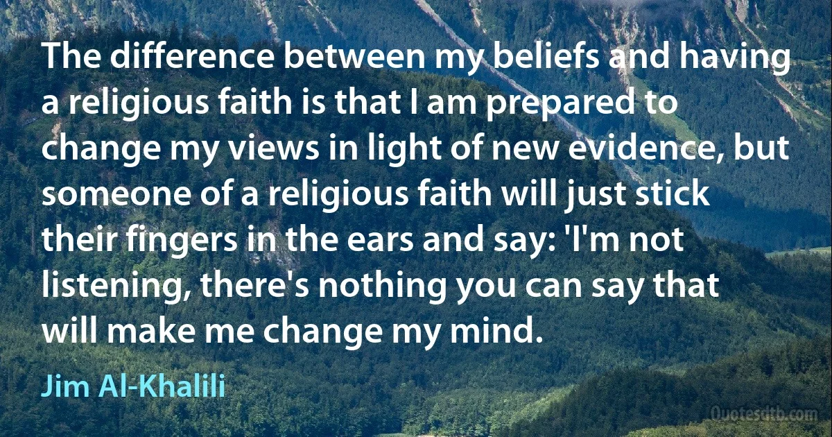 The difference between my beliefs and having a religious faith is that I am prepared to change my views in light of new evidence, but someone of a religious faith will just stick their fingers in the ears and say: 'I'm not listening, there's nothing you can say that will make me change my mind. (Jim Al-Khalili)