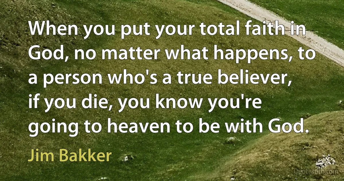 When you put your total faith in God, no matter what happens, to a person who's a true believer, if you die, you know you're going to heaven to be with God. (Jim Bakker)