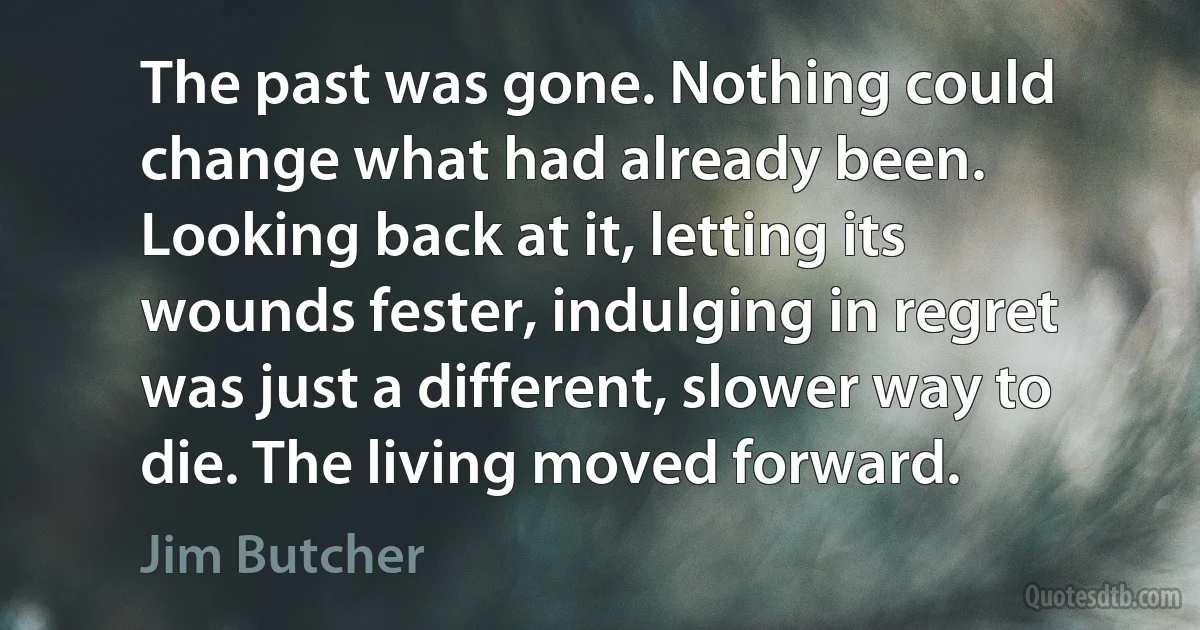 The past was gone. Nothing could change what had already been. Looking back at it, letting its wounds fester, indulging in regret was just a different, slower way to die. The living moved forward. (Jim Butcher)