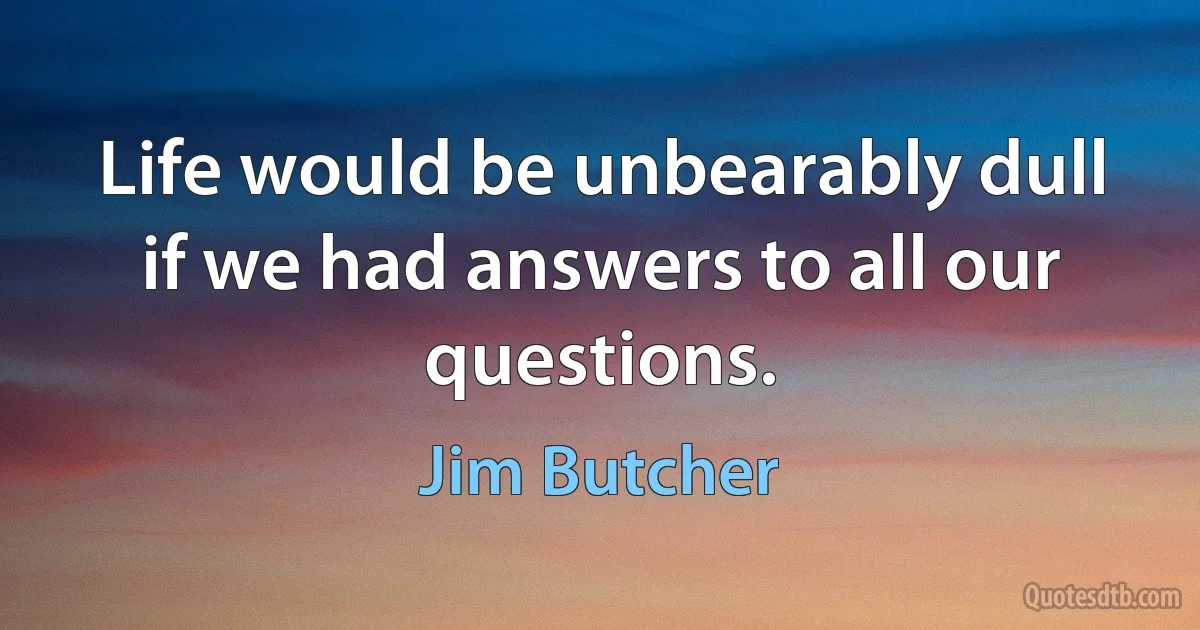 Life would be unbearably dull if we had answers to all our questions. (Jim Butcher)