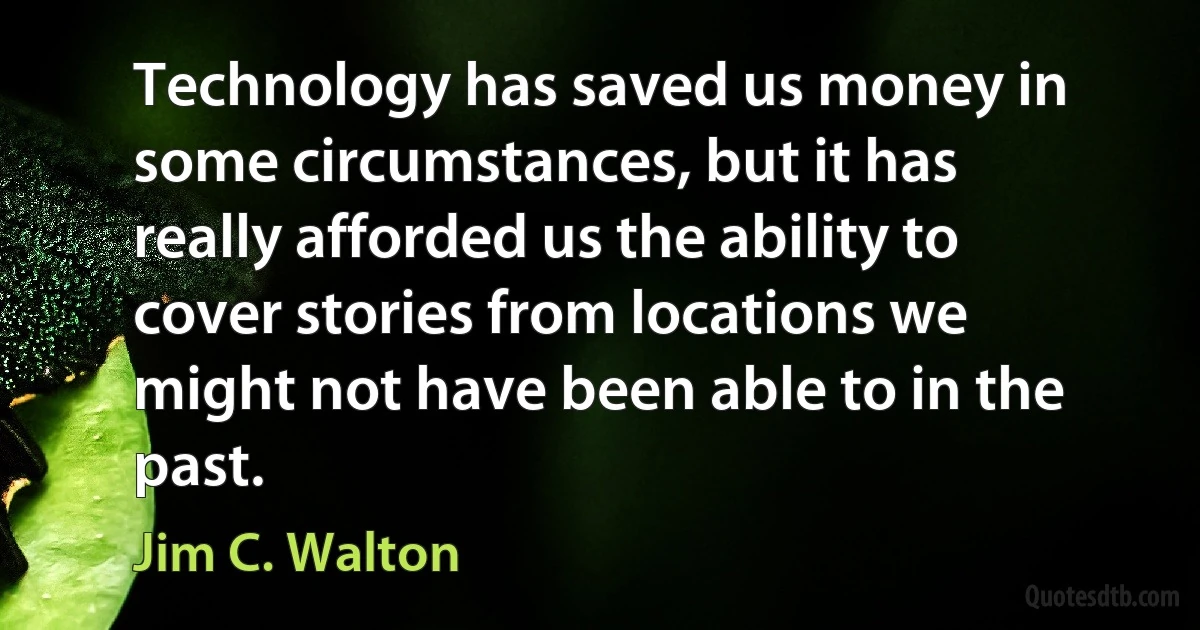 Technology has saved us money in some circumstances, but it has really afforded us the ability to cover stories from locations we might not have been able to in the past. (Jim C. Walton)