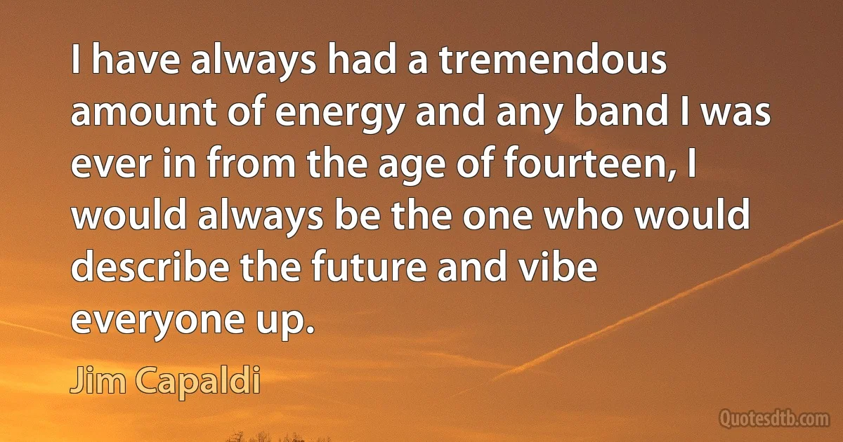 I have always had a tremendous amount of energy and any band I was ever in from the age of fourteen, I would always be the one who would describe the future and vibe everyone up. (Jim Capaldi)