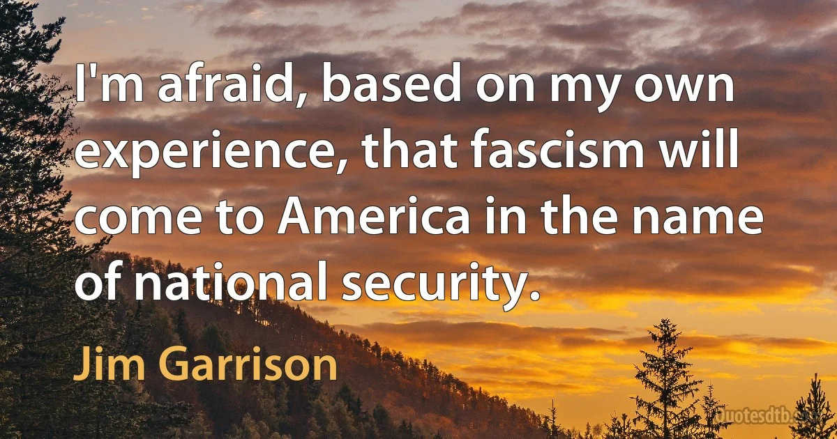 I'm afraid, based on my own experience, that fascism will come to America in the name of national security. (Jim Garrison)