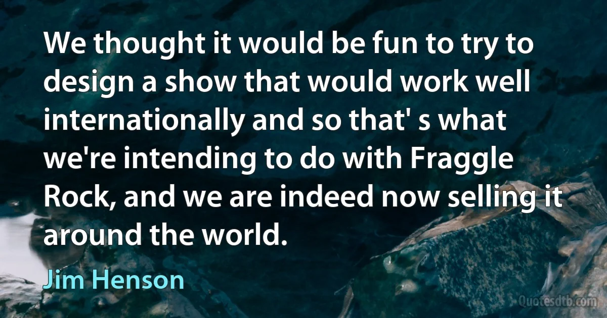 We thought it would be fun to try to design a show that would work well internationally and so that' s what we're intending to do with Fraggle Rock, and we are indeed now selling it around the world. (Jim Henson)