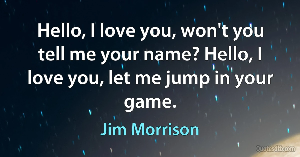 Hello, I love you, won't you tell me your name? Hello, I love you, let me jump in your game. (Jim Morrison)