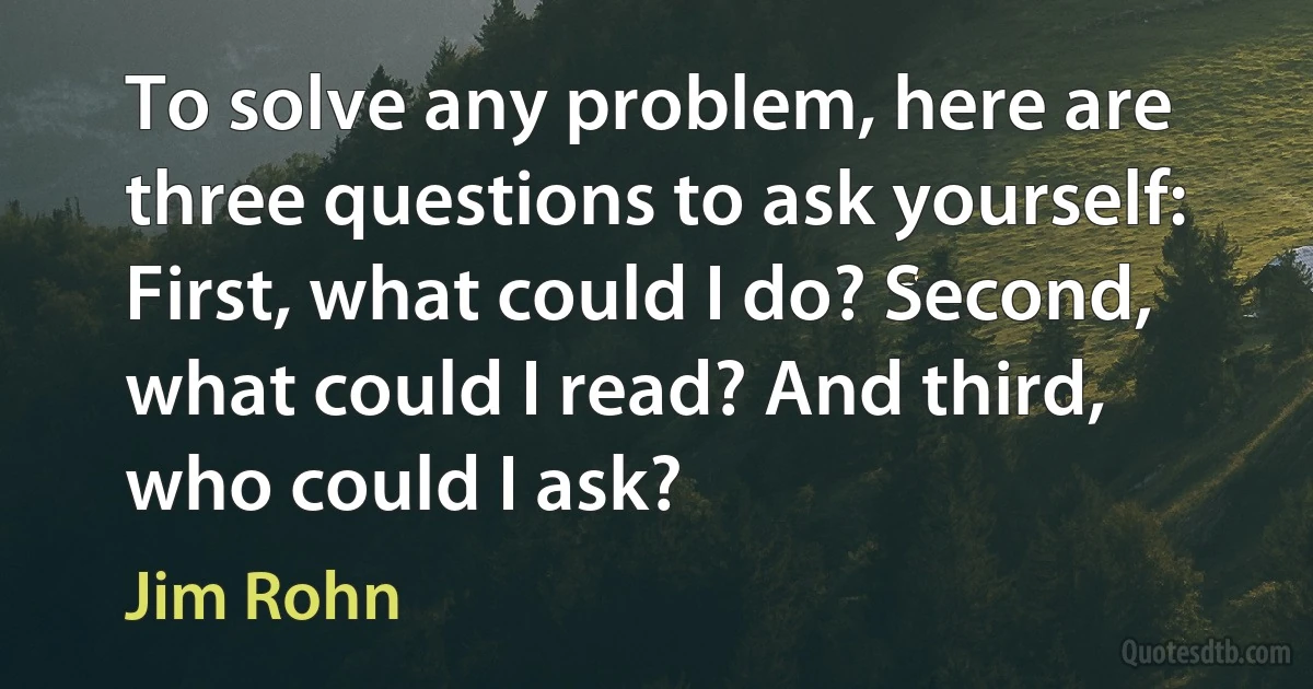 To solve any problem, here are three questions to ask yourself: First, what could I do? Second, what could I read? And third, who could I ask? (Jim Rohn)