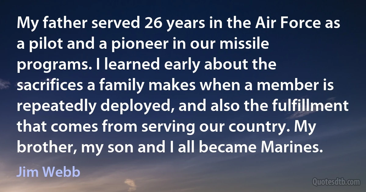 My father served 26 years in the Air Force as a pilot and a pioneer in our missile programs. I learned early about the sacrifices a family makes when a member is repeatedly deployed, and also the fulfillment that comes from serving our country. My brother, my son and I all became Marines. (Jim Webb)