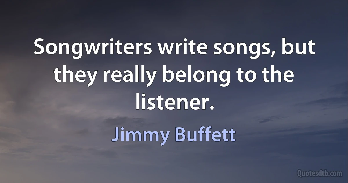 Songwriters write songs, but they really belong to the listener. (Jimmy Buffett)