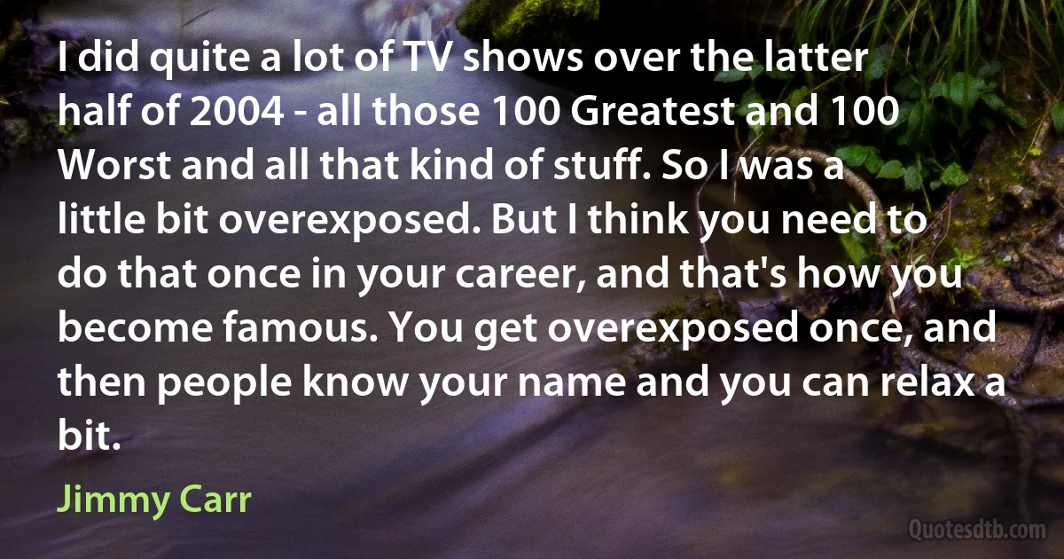 I did quite a lot of TV shows over the latter half of 2004 - all those 100 Greatest and 100 Worst and all that kind of stuff. So I was a little bit overexposed. But I think you need to do that once in your career, and that's how you become famous. You get overexposed once, and then people know your name and you can relax a bit. (Jimmy Carr)