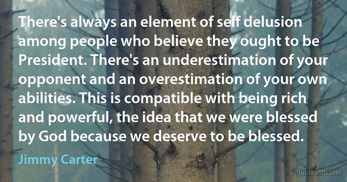 There's always an element of self delusion among people who believe they ought to be President. There's an underestimation of your opponent and an overestimation of your own abilities. This is compatible with being rich and powerful, the idea that we were blessed by God because we deserve to be blessed. (Jimmy Carter)