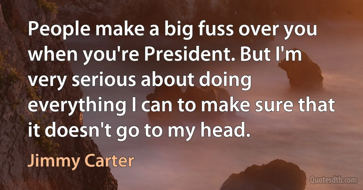 People make a big fuss over you when you're President. But I'm very serious about doing everything I can to make sure that it doesn't go to my head. (Jimmy Carter)