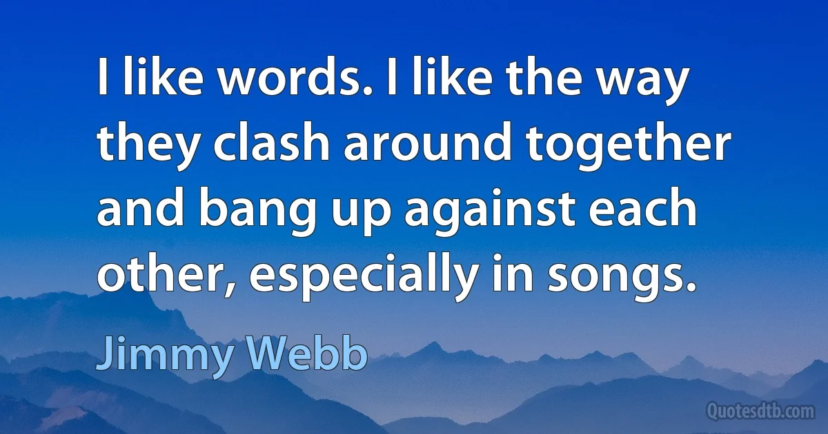 I like words. I like the way they clash around together and bang up against each other, especially in songs. (Jimmy Webb)