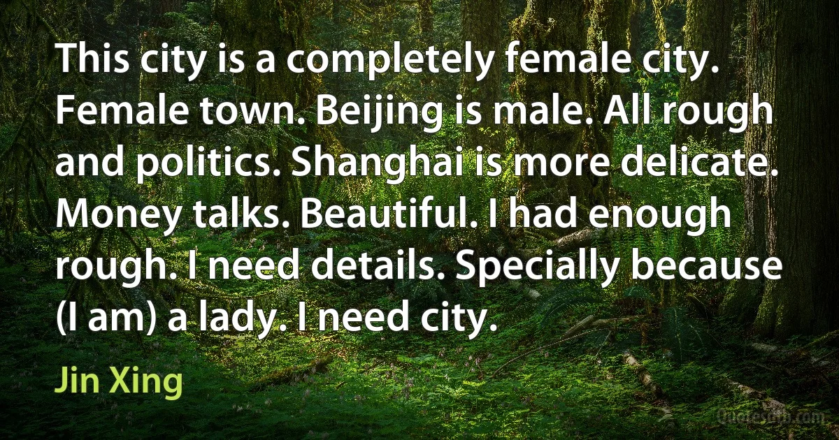 This city is a completely female city. Female town. Beijing is male. All rough and politics. Shanghai is more delicate. Money talks. Beautiful. I had enough rough. I need details. Specially because (I am) a lady. I need city. (Jin Xing)