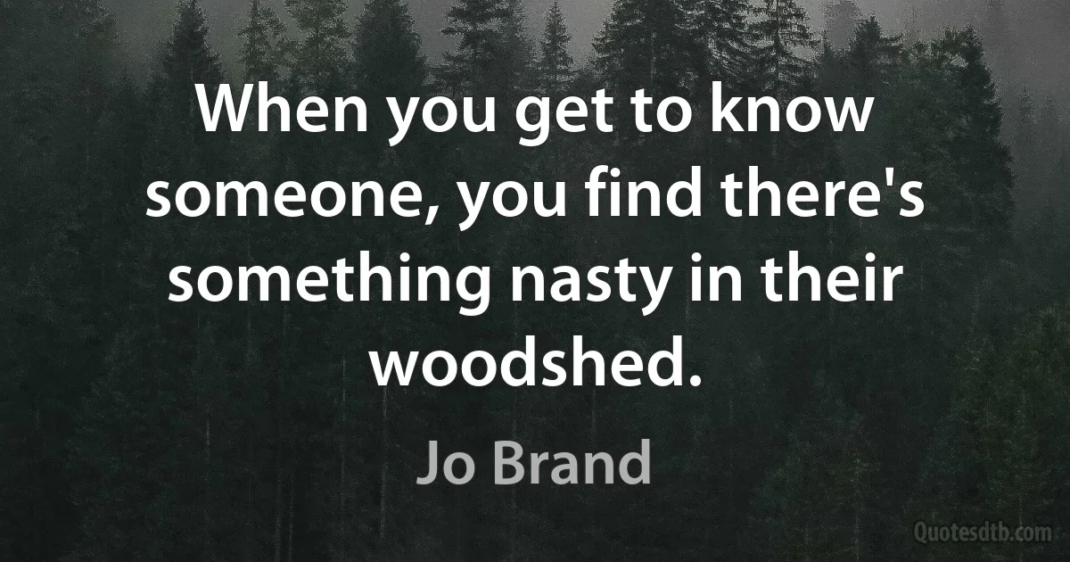 When you get to know someone, you find there's something nasty in their woodshed. (Jo Brand)