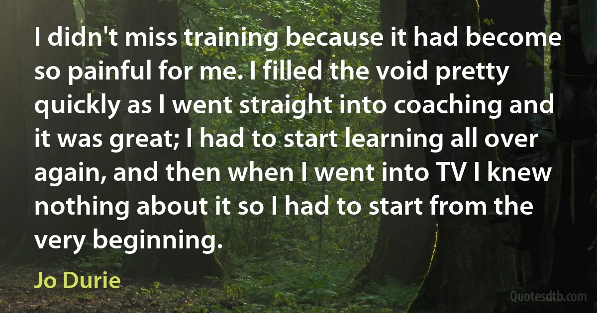 I didn't miss training because it had become so painful for me. I filled the void pretty quickly as I went straight into coaching and it was great; I had to start learning all over again, and then when I went into TV I knew nothing about it so I had to start from the very beginning. (Jo Durie)