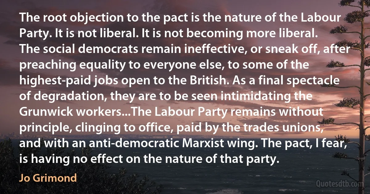 The root objection to the pact is the nature of the Labour Party. It is not liberal. It is not becoming more liberal. The social democrats remain ineffective, or sneak off, after preaching equality to everyone else, to some of the highest-paid jobs open to the British. As a final spectacle of degradation, they are to be seen intimidating the Grunwick workers...The Labour Party remains without principle, clinging to office, paid by the trades unions, and with an anti-democratic Marxist wing. The pact, I fear, is having no effect on the nature of that party. (Jo Grimond)