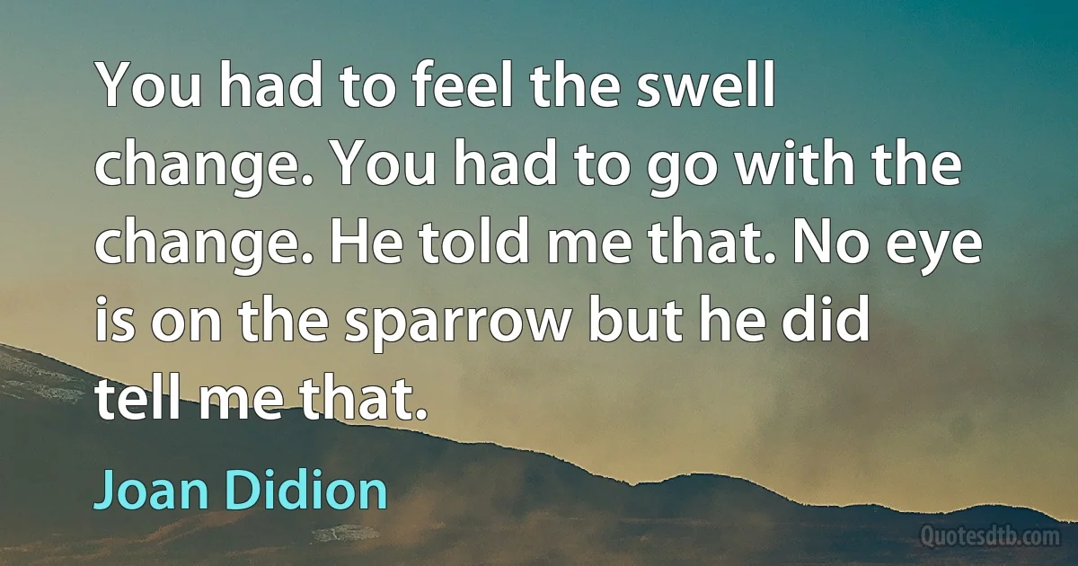 You had to feel the swell change. You had to go with the change. He told me that. No eye is on the sparrow but he did tell me that. (Joan Didion)