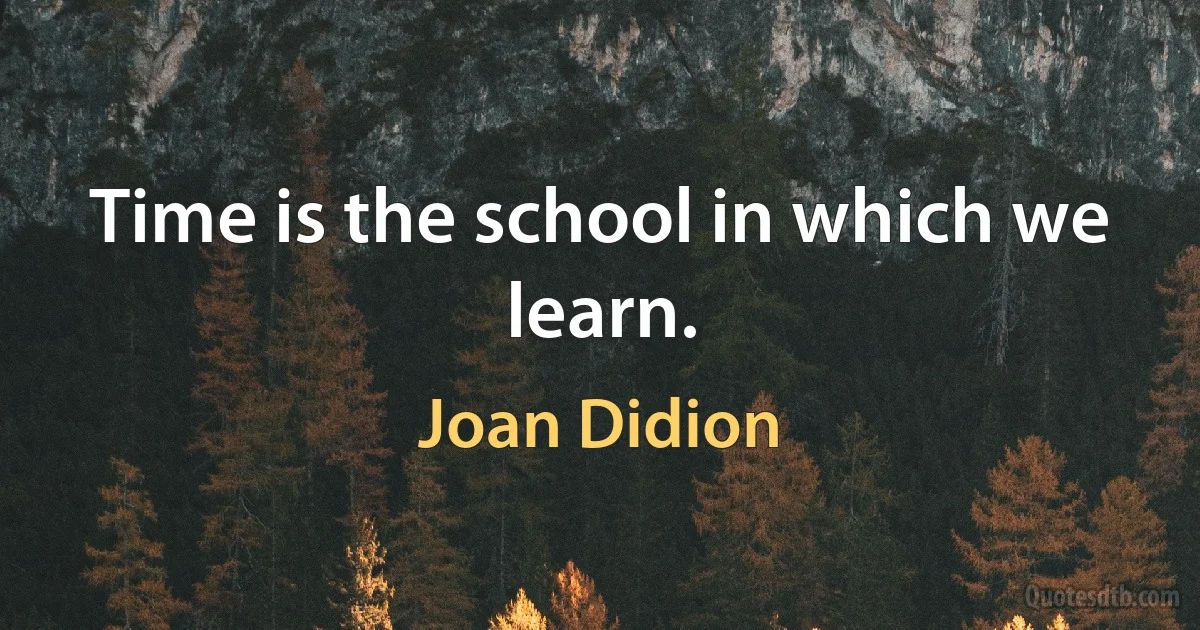 Time is the school in which we learn. (Joan Didion)