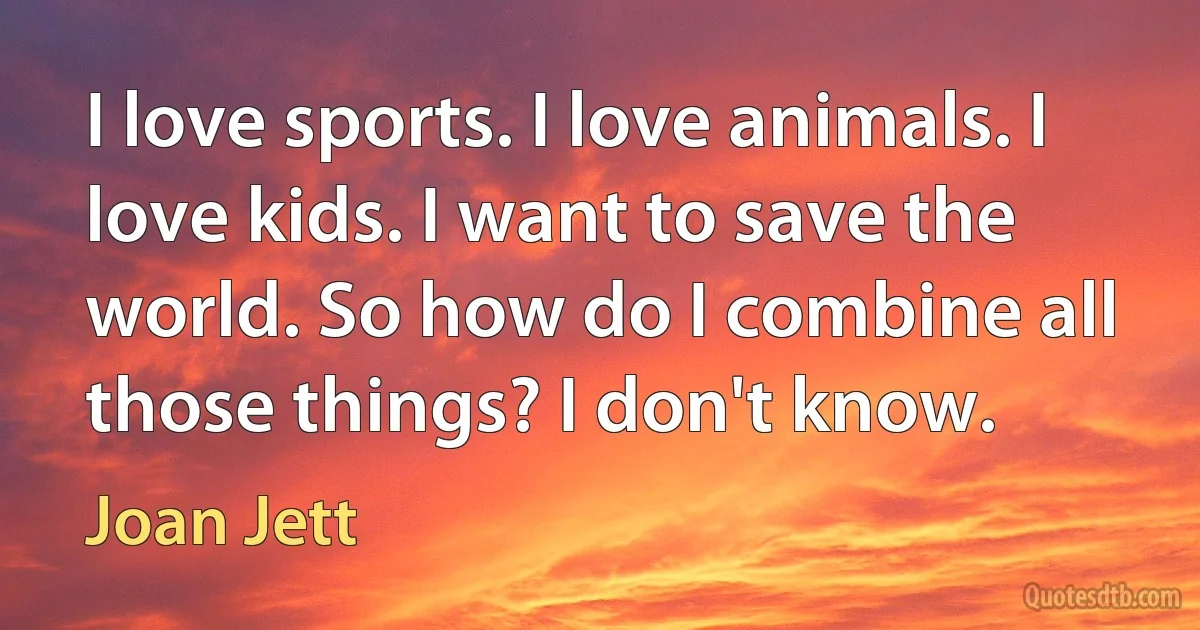 I love sports. I love animals. I love kids. I want to save the world. So how do I combine all those things? I don't know. (Joan Jett)