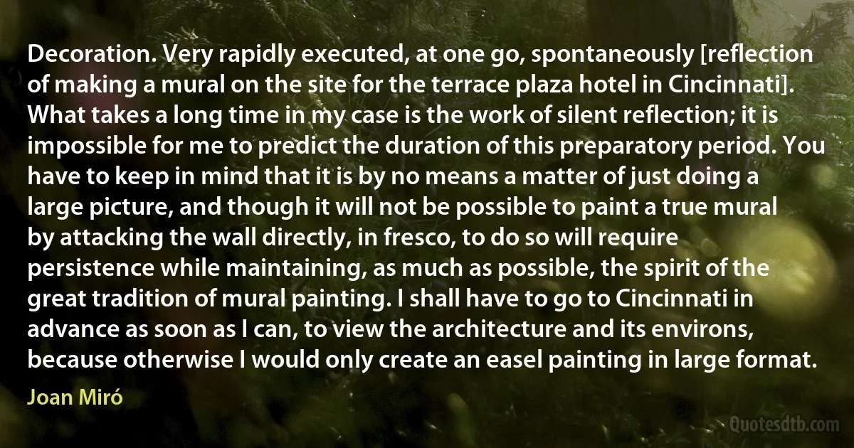 Decoration. Very rapidly executed, at one go, spontaneously [reflection of making a mural on the site for the terrace plaza hotel in Cincinnati]. What takes a long time in my case is the work of silent reflection; it is impossible for me to predict the duration of this preparatory period. You have to keep in mind that it is by no means a matter of just doing a large picture, and though it will not be possible to paint a true mural by attacking the wall directly, in fresco, to do so will require persistence while maintaining, as much as possible, the spirit of the great tradition of mural painting. I shall have to go to Cincinnati in advance as soon as I can, to view the architecture and its environs, because otherwise I would only create an easel painting in large format. (Joan Miró)