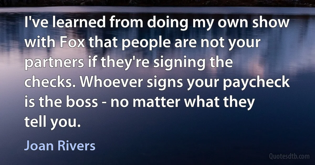 I've learned from doing my own show with Fox that people are not your partners if they're signing the checks. Whoever signs your paycheck is the boss - no matter what they tell you. (Joan Rivers)