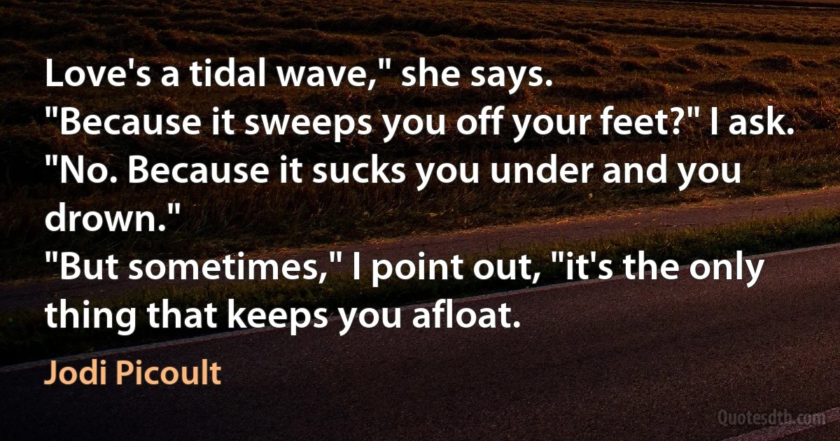 Love's a tidal wave," she says.
"Because it sweeps you off your feet?" I ask.
"No. Because it sucks you under and you drown."
"But sometimes," I point out, "it's the only thing that keeps you afloat. (Jodi Picoult)