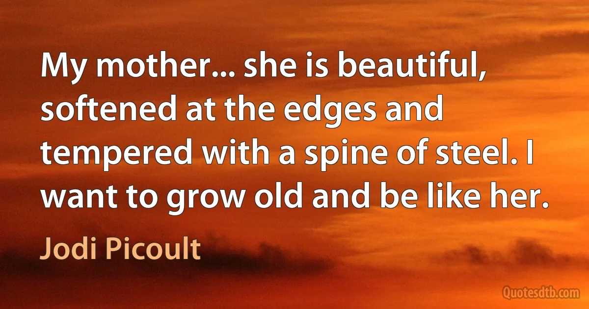 My mother... she is beautiful, softened at the edges and tempered with a spine of steel. I want to grow old and be like her. (Jodi Picoult)