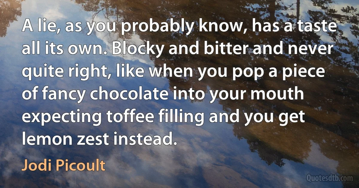 A lie, as you probably know, has a taste all its own. Blocky and bitter and never quite right, like when you pop a piece of fancy chocolate into your mouth expecting toffee filling and you get lemon zest instead. (Jodi Picoult)