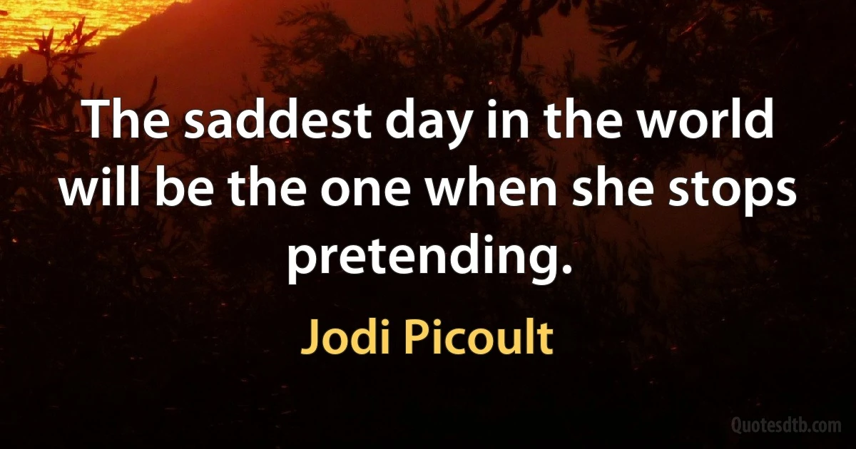 The saddest day in the world will be the one when she stops pretending. (Jodi Picoult)