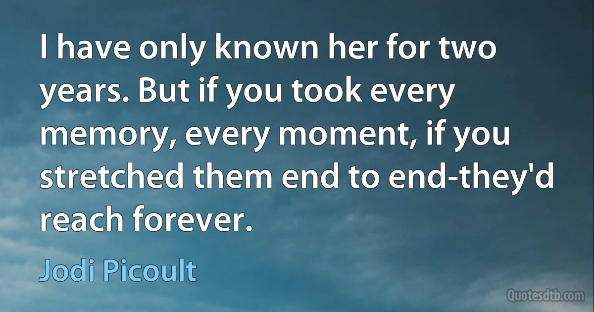 I have only known her for two years. But if you took every memory, every moment, if you stretched them end to end-they'd reach forever. (Jodi Picoult)