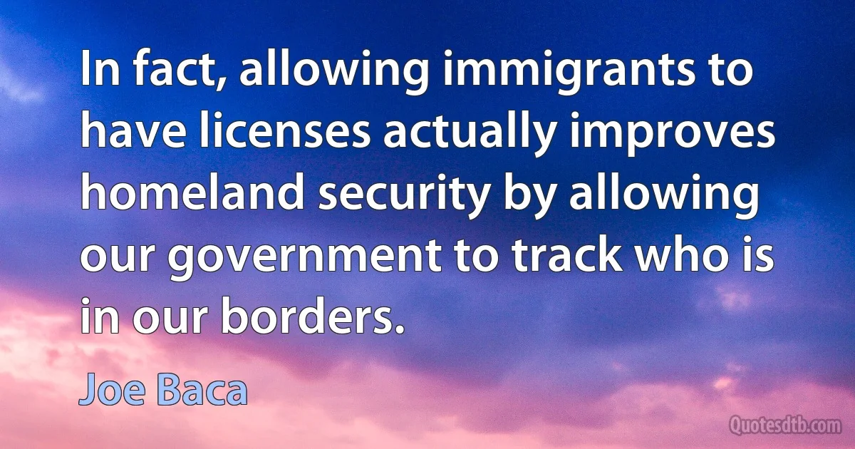 In fact, allowing immigrants to have licenses actually improves homeland security by allowing our government to track who is in our borders. (Joe Baca)