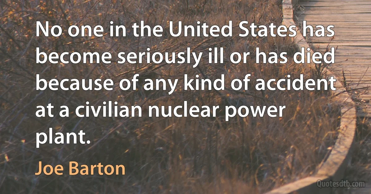 No one in the United States has become seriously ill or has died because of any kind of accident at a civilian nuclear power plant. (Joe Barton)